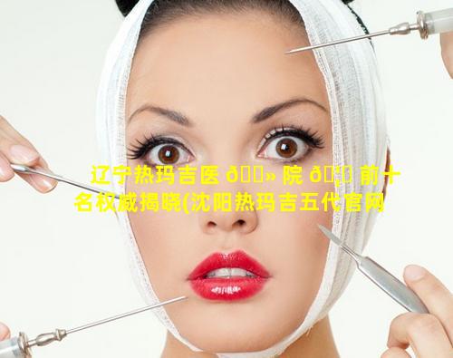 辽宁热玛吉医 🌻 院 🦅 前十名权威揭晓(沈阳热玛吉五代官网认证医院)